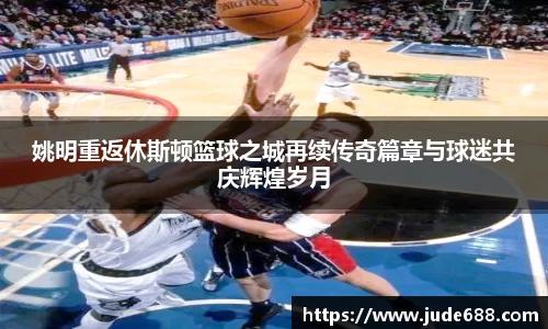 姚明重返休斯顿篮球之城再续传奇篇章与球迷共庆辉煌岁月