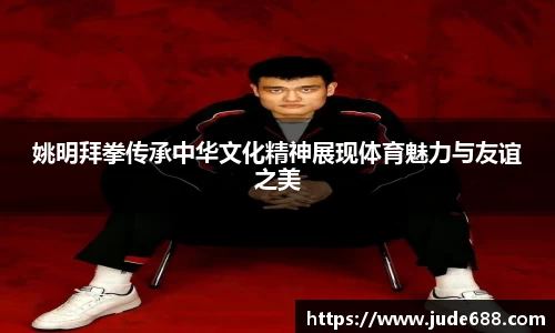 姚明拜拳传承中华文化精神展现体育魅力与友谊之美