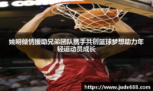 姚明倾情援助兄弟团队携手共创篮球梦想助力年轻运动员成长